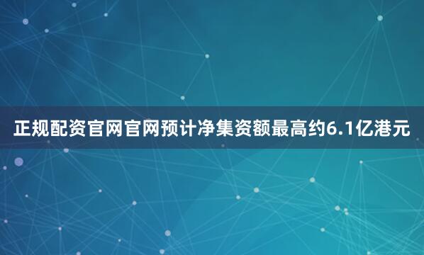 正规配资官网官网预计净集资额最高约6.1亿港元