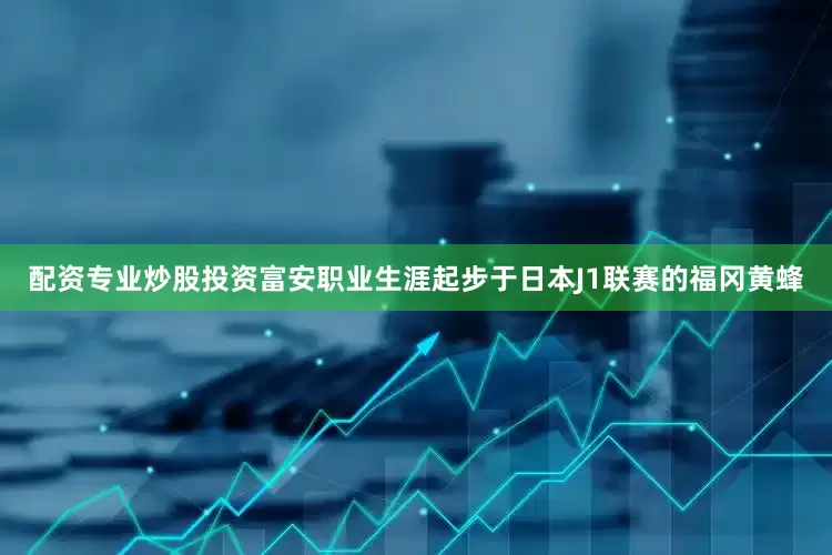配资专业炒股投资富安职业生涯起步于日本J1联赛的福冈黄蜂