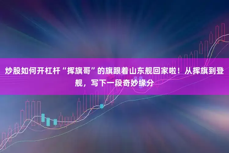 炒股如何开杠杆“挥旗哥”的旗跟着山东舰回家啦！从挥旗到登舰，写下一段奇妙缘分