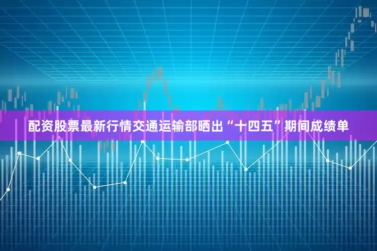 配资股票最新行情交通运输部晒出“十四五”期间成绩单