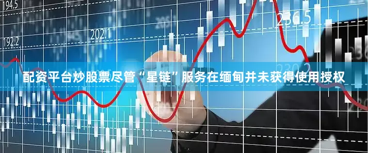 配资平台炒股票尽管“星链”服务在缅甸并未获得使用授权